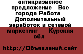 антикризисное предложение - Все города Работа » Дополнительный заработок и сетевой маркетинг   . Курская обл.